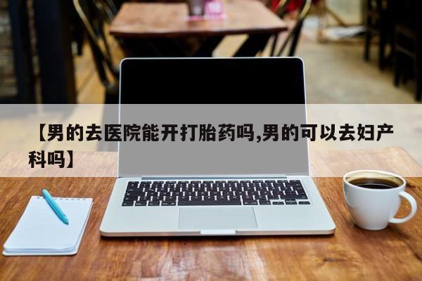打胎药在线购买微信在线下单【男的去医院能开打胎药吗,男的可以去妇产科吗】