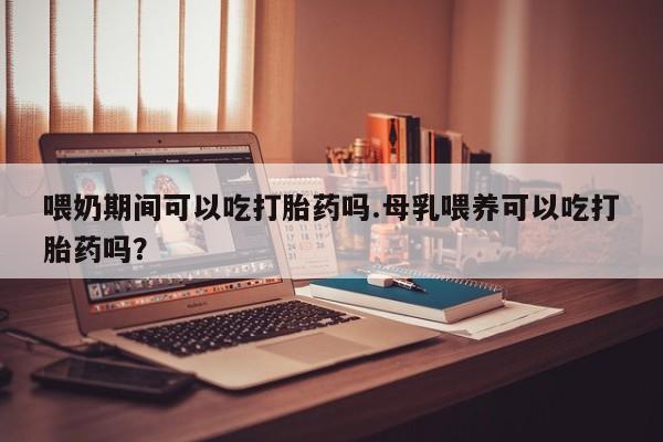 打胎药在线购买微信在线下单喂奶期间可以吃打胎药吗.母乳喂养可以吃打胎药吗？