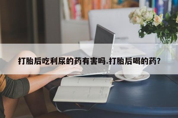 打胎药在线购买微信在线下单打胎后吃利尿的药有害吗.打胎后喝的药？