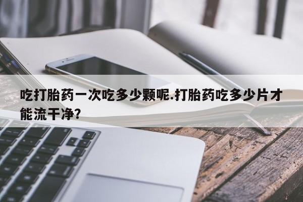 打胎药在线购买微信在线下单吃打胎药一次吃多少颗呢.打胎药吃多少片才能流干净？