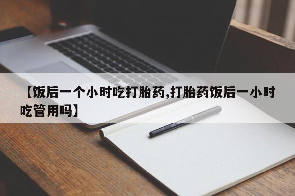 打胎药在线购买微信在线下单【饭后一个小时吃打胎药,打胎药饭后一小时吃管用吗】