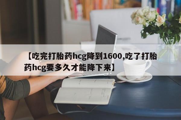 打胎药在线购买微信在线下单【吃完打胎药hcg降到1600,吃了打胎药hcg要多久才能降下来】