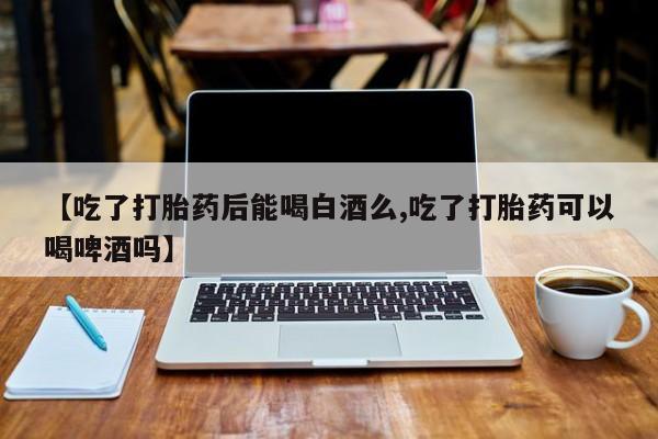打胎药在线购买微信在线下单【吃了打胎药后能喝白酒么,吃了打胎药可以喝啤酒吗】