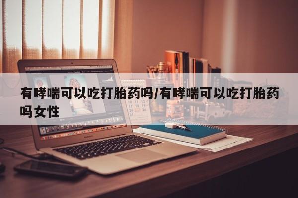 打胎药在线购买微信在线下单有哮喘可以吃打胎药吗/有哮喘可以吃打胎药吗女性