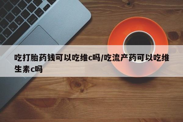 打胎药在线购买微信在线下单吃打胎药钱可以吃维c吗/吃流产药可以吃维生素c吗