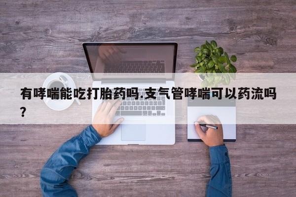 打胎药在线购买微信在线下单有哮喘能吃打胎药吗.支气管哮喘可以药流吗？