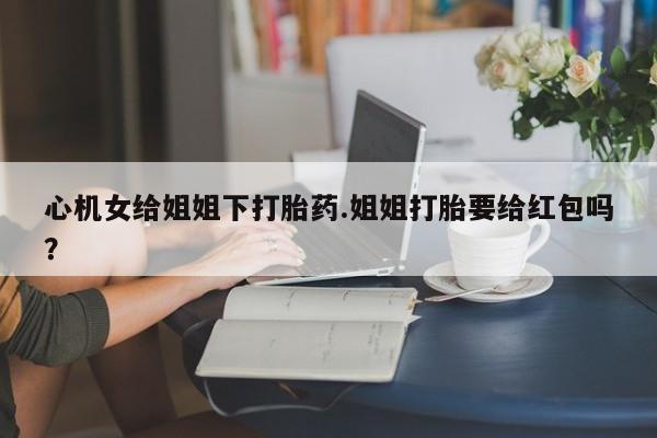 打胎药在线购买微信在线下单心机女给姐姐下打胎药.姐姐打胎要给红包吗？