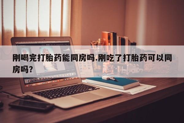 打胎药在线购买微信在线下单刚喝完打胎药能同房吗.刚吃了打胎药可以同房吗？