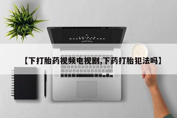打胎药在线购买微信在线下单【下打胎药视频电视剧,下药打胎犯法吗】
