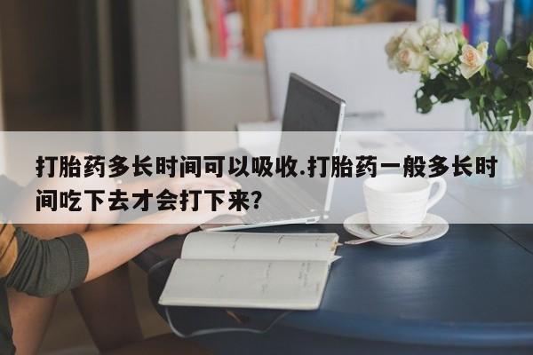 打胎药在线购买微信在线下单打胎药多长时间可以吸收.打胎药一般多长时间吃下去才会打下来？